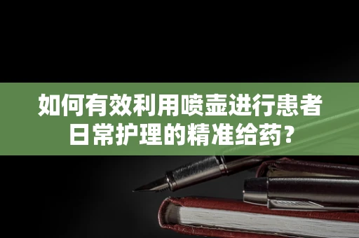 如何有效利用喷壶进行患者日常护理的精准给药？