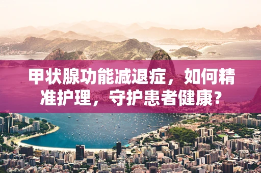 甲状腺功能减退症，如何精准护理，守护患者健康？