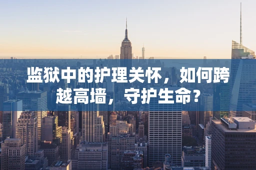 监狱中的护理关怀，如何跨越高墙，守护生命？