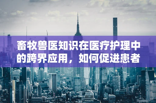 畜牧兽医知识在医疗护理中的跨界应用，如何促进患者康复的独特视角？