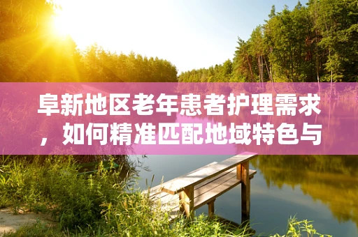 阜新地区老年患者护理需求，如何精准匹配地域特色与个性化护理方案？