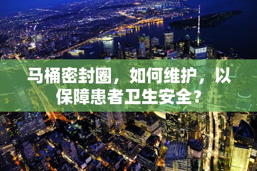 马桶密封圈，如何维护，以保障患者卫生安全？