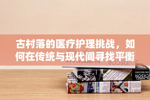 古村落的医疗护理挑战，如何在传统与现代间寻找平衡？