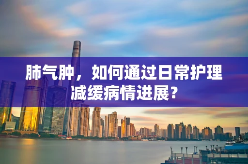 肺气肿，如何通过日常护理减缓病情进展？