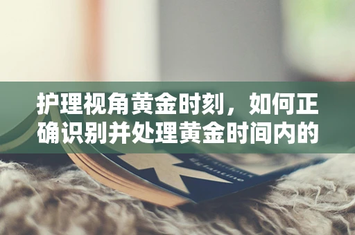 护理视角黄金时刻，如何正确识别并处理黄金时间内的急救护理？
