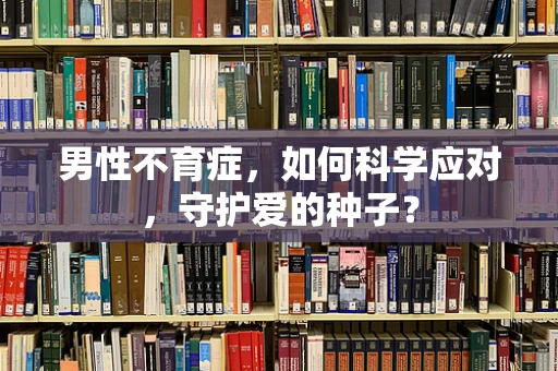 男性不育症，如何科学应对，守护爱的种子？