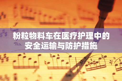 粉粒物料车在医疗护理中的安全运输与防护措施