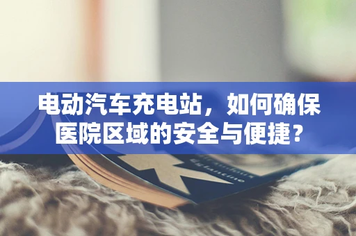 电动汽车充电站，如何确保医院区域的安全与便捷？