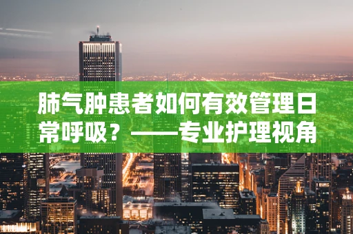 肺气肿患者如何有效管理日常呼吸？——专业护理视角的解答