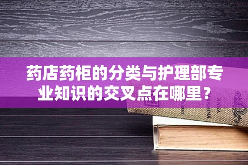 药店药柜的分类与护理部专业知识的交叉点在哪里？