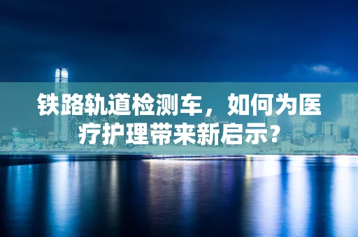 铁路轨道检测车，如何为医疗护理带来新启示？