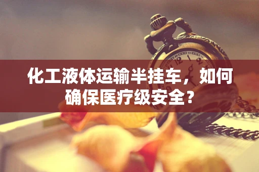 化工液体运输半挂车，如何确保医疗级安全？