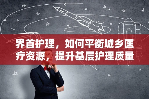 界首护理，如何平衡城乡医疗资源，提升基层护理质量？