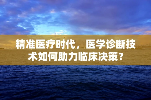 精准医疗时代，医学诊断技术如何助力临床决策？