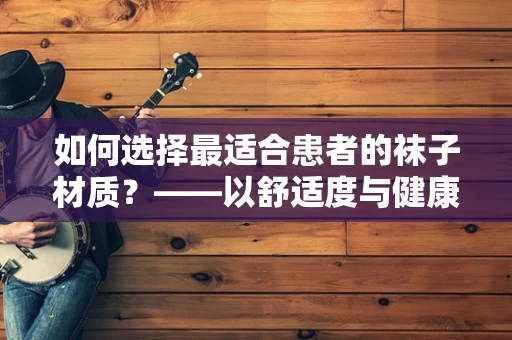 如何选择最适合患者的袜子材质？——以舒适度与健康并重为考量