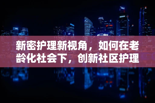 新密护理新视角，如何在老龄化社会下，创新社区护理服务模式？
