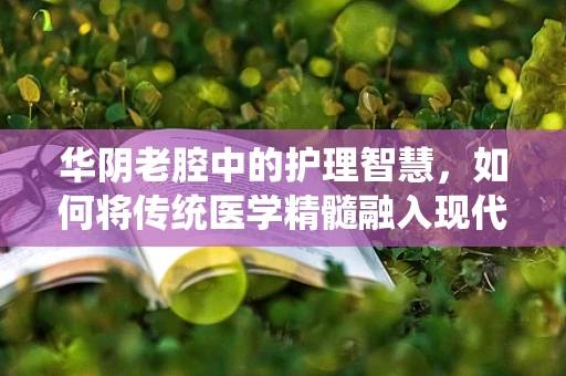 华阴老腔中的护理智慧，如何将传统医学精髓融入现代护理实践？