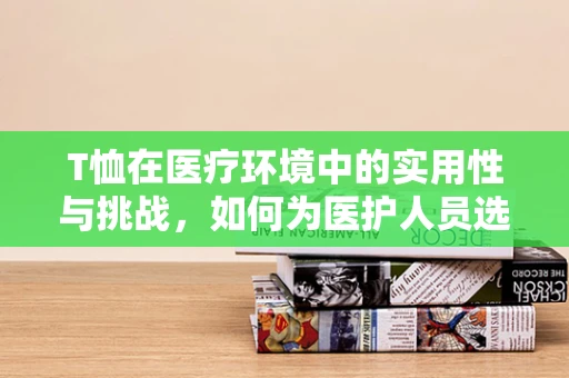 T恤在医疗环境中的实用性与挑战，如何为医护人员选择合适的T恤？