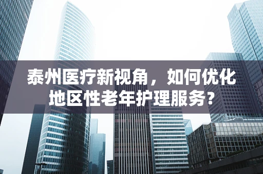 泰州医疗新视角，如何优化地区性老年护理服务？