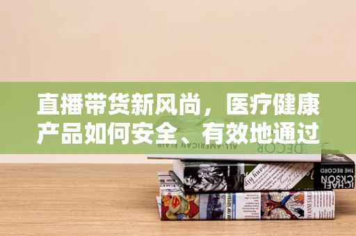 直播带货新风尚，医疗健康产品如何安全、有效地通过主播传递？
