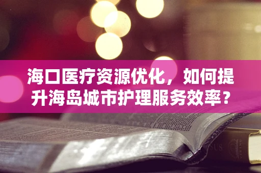 海口医疗资源优化，如何提升海岛城市护理服务效率？