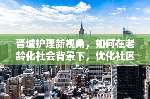 晋城护理新视角，如何在老龄化社会背景下，优化社区养老护理服务？