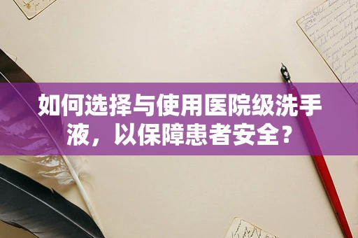 如何选择与使用医院级洗手液，以保障患者安全？
