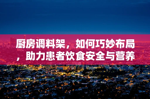厨房调料架，如何巧妙布局，助力患者饮食安全与营养？