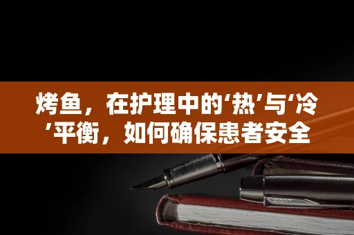 烤鱼，在护理中的‘热’与‘冷’平衡，如何确保患者安全享受美食？