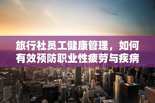 旅行社员工健康管理，如何有效预防职业性疲劳与疾病？