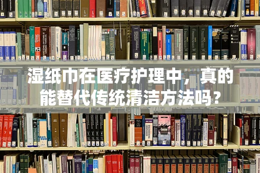 湿纸巾在医疗护理中，真的能替代传统清洁方法吗？