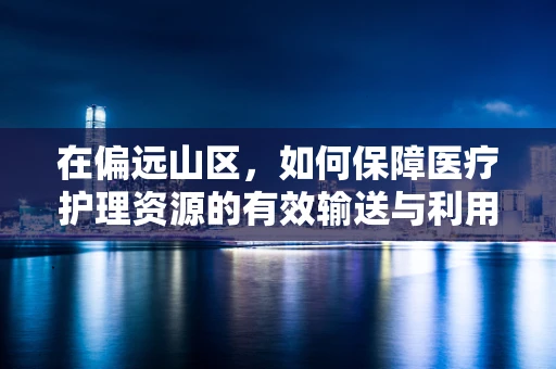 在偏远山区，如何保障医疗护理资源的有效输送与利用？