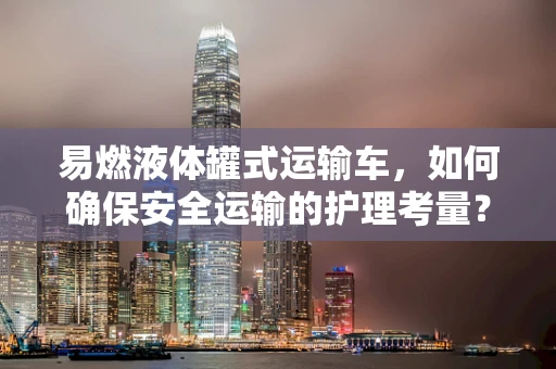 易燃液体罐式运输车，如何确保安全运输的护理考量？