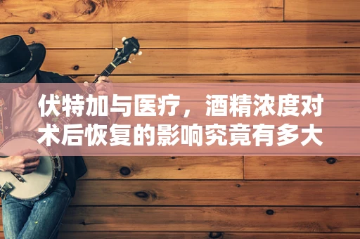 伏特加与医疗，酒精浓度对术后恢复的影响究竟有多大？