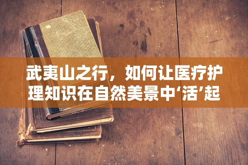 武夷山之行，如何让医疗护理知识在自然美景中‘活’起来？