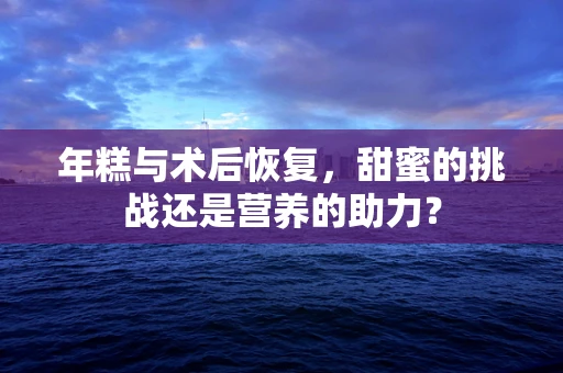 年糕与术后恢复，甜蜜的挑战还是营养的助力？