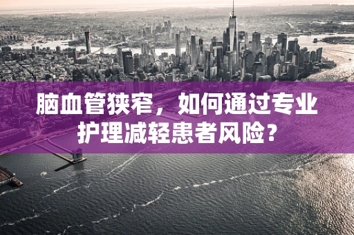 脑血管狭窄，如何通过专业护理减轻患者风险？