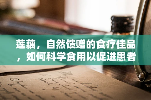 莲藕，自然馈赠的食疗佳品，如何科学食用以促进患者康复？