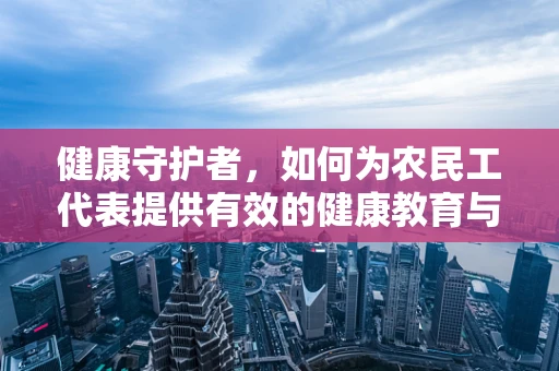 健康守护者，如何为农民工代表提供有效的健康教育与服务？