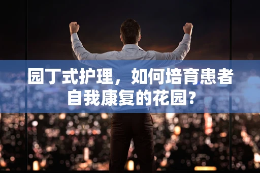 园丁式护理，如何培育患者自我康复的花园？