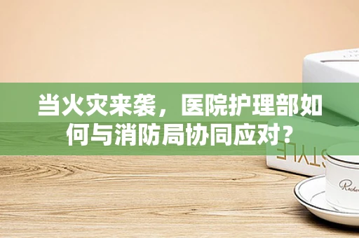 当火灾来袭，医院护理部如何与消防局协同应对？