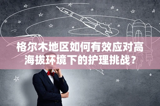 格尔木地区如何有效应对高海拔环境下的护理挑战？