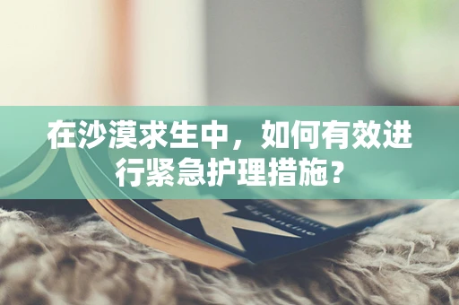 在沙漠求生中，如何有效进行紧急护理措施？