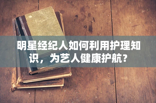 明星经纪人如何利用护理知识，为艺人健康护航？