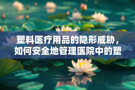 塑料医疗用品的隐形威胁，如何安全地管理医院中的塑料垃圾？