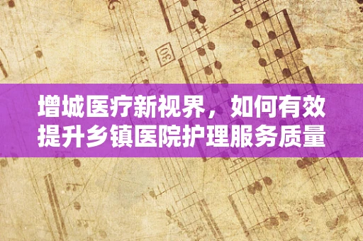 增城医疗新视界，如何有效提升乡镇医院护理服务质量？