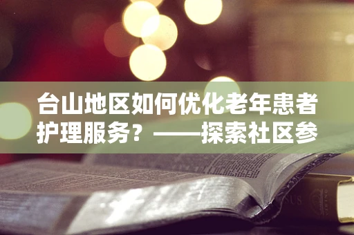 台山地区如何优化老年患者护理服务？——探索社区参与的护理新模式
