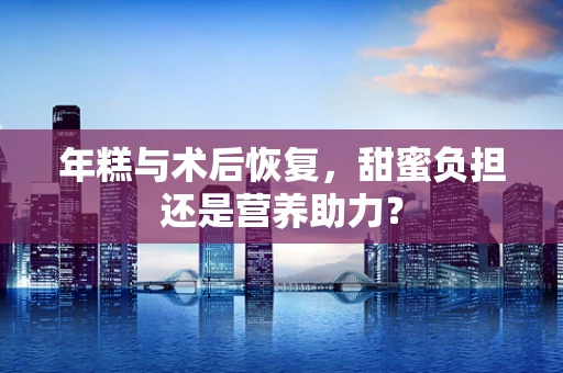 年糕与术后恢复，甜蜜负担还是营养助力？