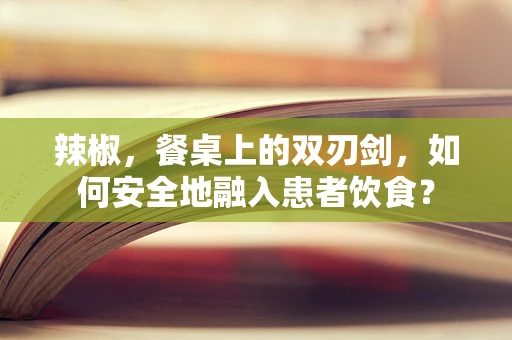 辣椒，餐桌上的双刃剑，如何安全地融入患者饮食？