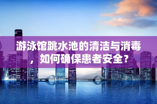 游泳馆跳水池的清洁与消毒，如何确保患者安全？